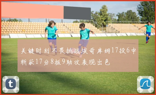 关键时刻不畏挑战埃奇库姆17投6中斩获17分8板9助攻表现出色
