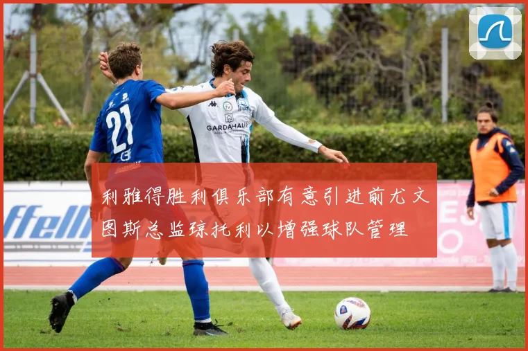 利雅得胜利俱乐部有意引进前尤文图斯总监琼托利以增强球队管理