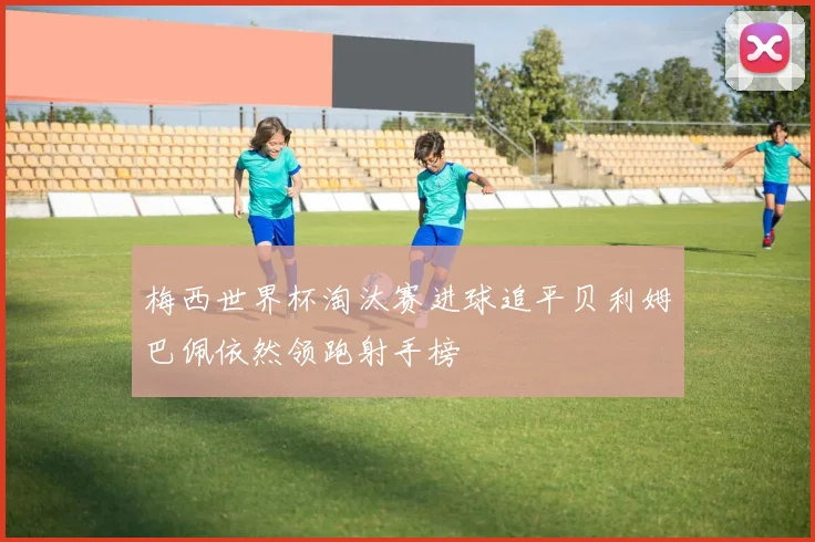 梅西世界杯淘汰赛进球追平贝利姆巴佩依然领跑射手榜