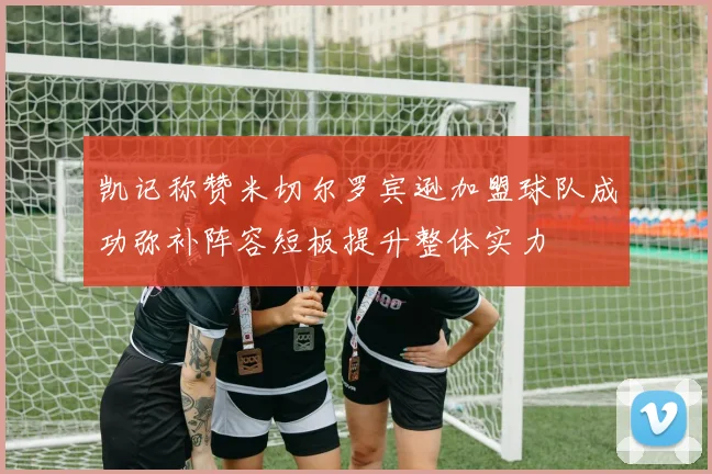 凯记称赞米切尔罗宾逊加盟球队成功弥补阵容短板提升整体实力