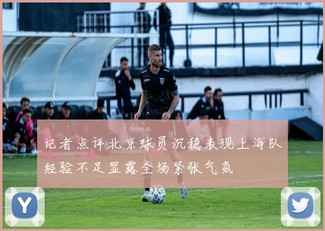 记者点评北京球员沉稳表现上海队经验不足显露全场紧张气氛