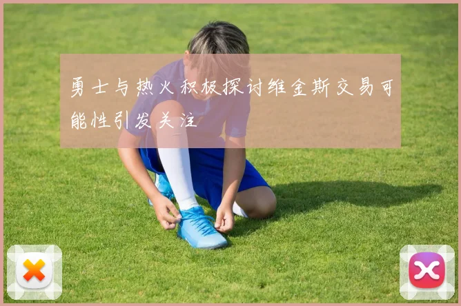 勇士与热火积极探讨维金斯交易可能性引发关注