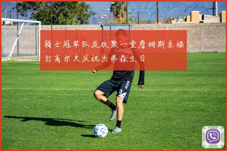 骑士冠军队友欢聚一堂詹姆斯乐福打高尔夫庆祝杰弗森生日