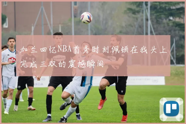 加兰回忆NBA首秀时刻佩顿在我头上完成三双的震撼瞬间