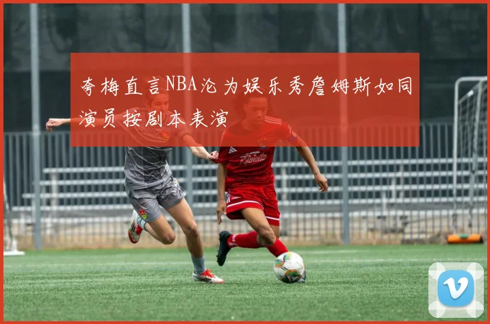 夸梅直言NBA沦为娱乐秀詹姆斯如同演员按剧本表演