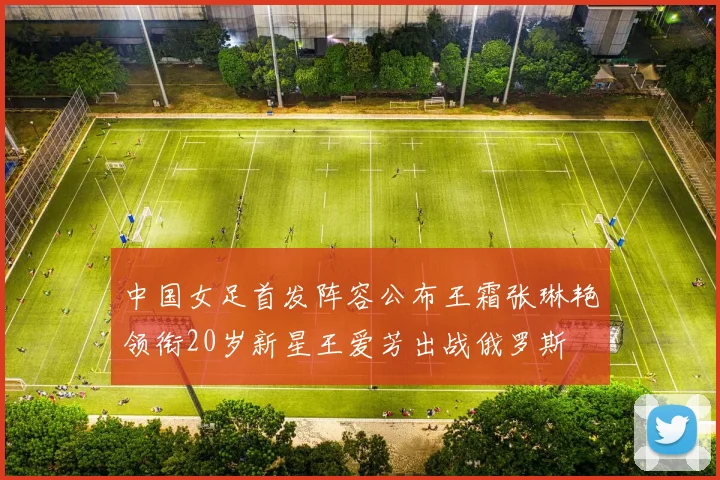 中国女足首发阵容公布王霜张琳艳领衔20岁新星王爱芳出战俄罗斯