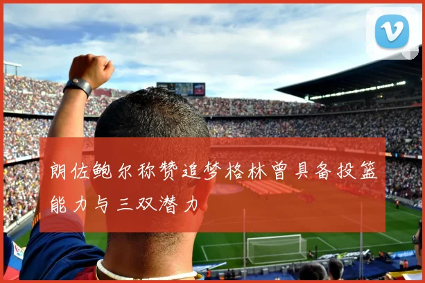 朗佐鲍尔称赞追梦格林曾具备投篮能力与三双潜力