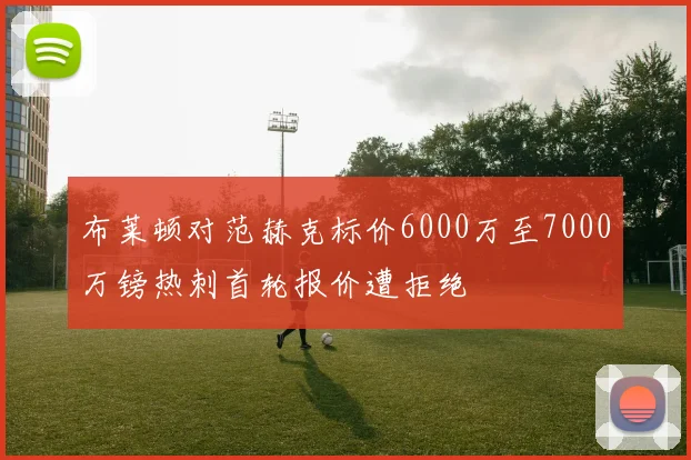 布莱顿对范赫克标价6000万至7000万镑热刺首轮报价遭拒绝
