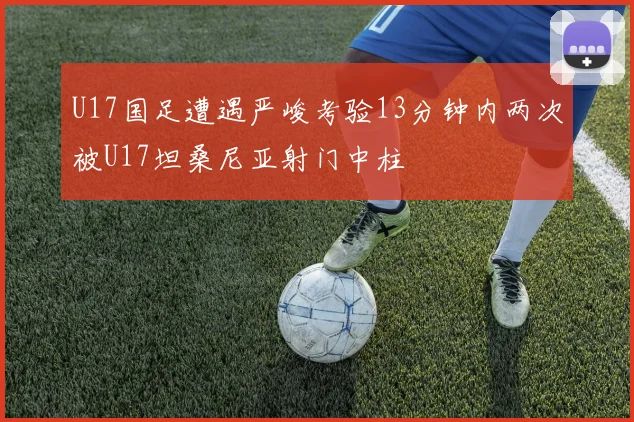 U17国足遭遇严峻考验13分钟内两次被U17坦桑尼亚射门中柱