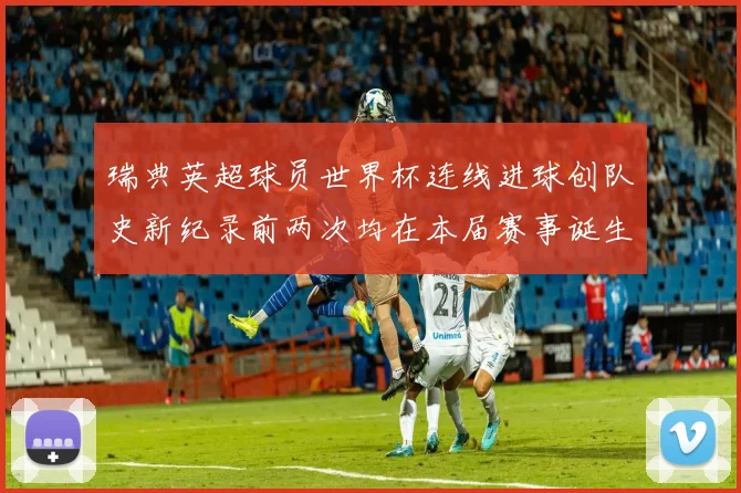 瑞典英超球员世界杯连线进球创队史新纪录前两次均在本届赛事诞生