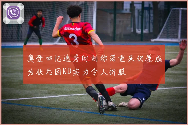 奥登回忆选秀时刻称若重来仍愿成为状元因KD实力令人折服