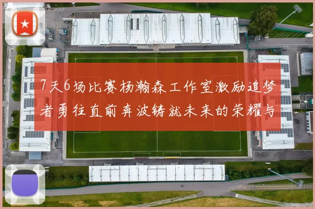 7天6场比赛杨瀚森工作室激励追梦者勇往直前奔波铸就未来的荣耀与成就