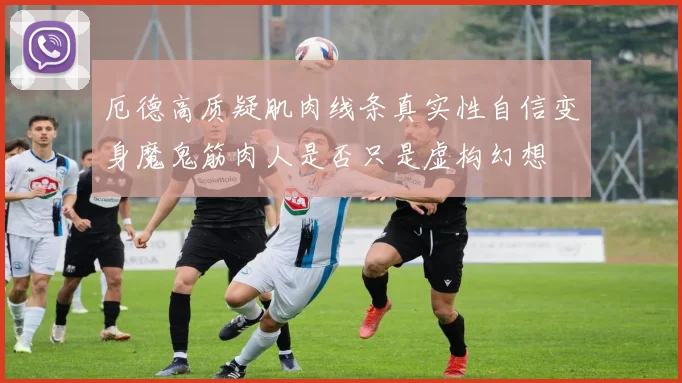 厄德高质疑肌肉线条真实性自信变身魔鬼筋肉人是否只是虚构幻想
