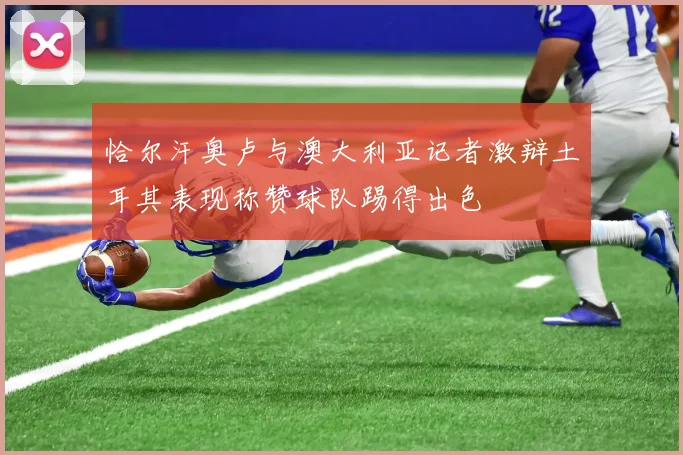 恰尔汗奥卢与澳大利亚记者激辩土耳其表现称赞球队踢得出色