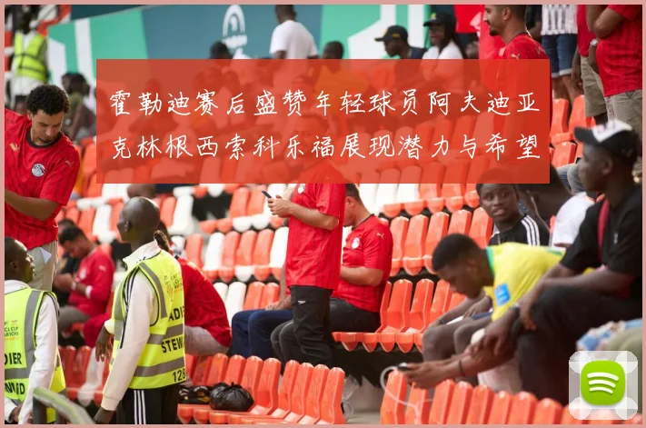 霍勒迪赛后盛赞年轻球员阿夫迪亚克林根西索科乐福展现潜力与希望