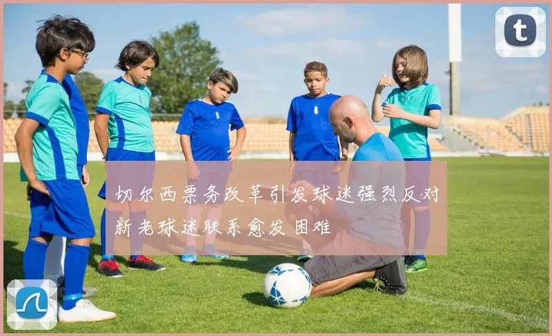 切尔西票务改革引发球迷强烈反对新老球迷联系愈发困难