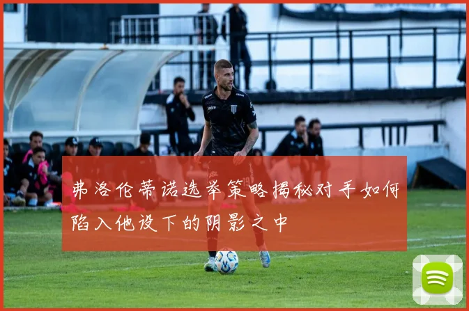 弗洛伦蒂诺选举策略揭秘对手如何陷入他设下的阴影之中