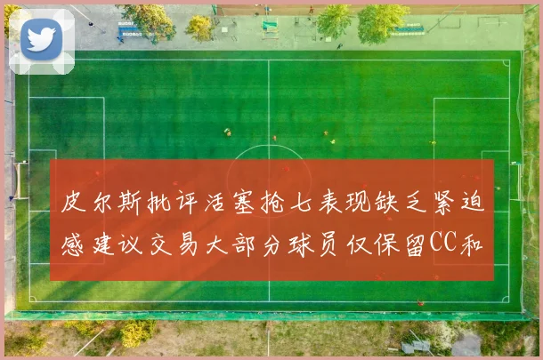 皮尔斯批评活塞抢七表现缺乏紧迫感建议交易大部分球员仅保留CC和詹金斯