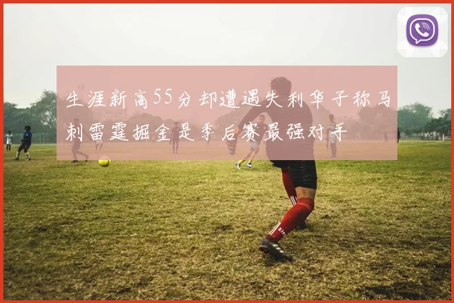 生涯新高55分却遭遇失利华子称马刺雷霆掘金是季后赛最强对手