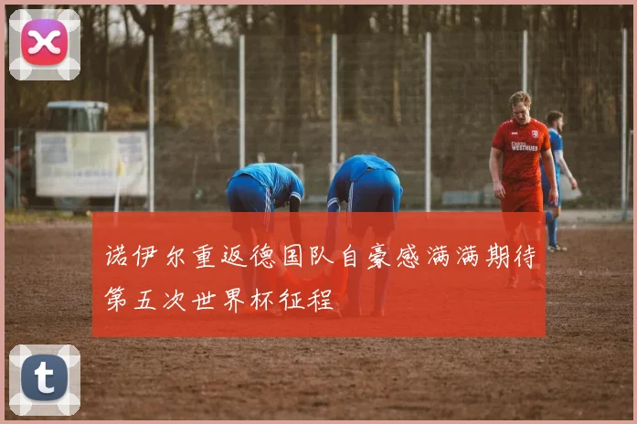 诺伊尔重返德国队自豪感满满期待第五次世界杯征程