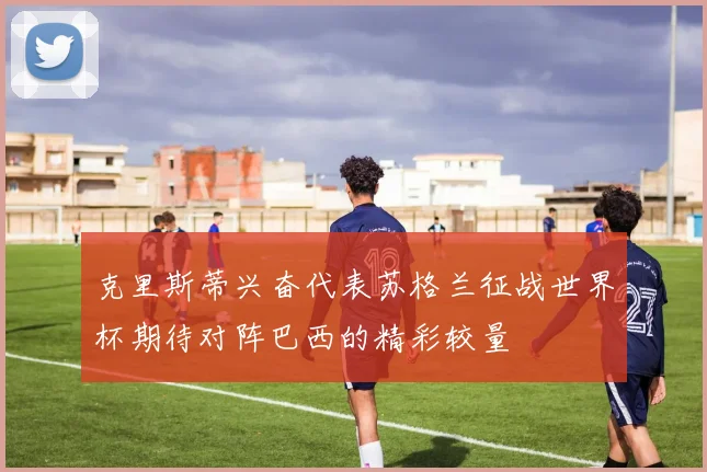 克里斯蒂兴奋代表苏格兰征战世界杯期待对阵巴西的精彩较量