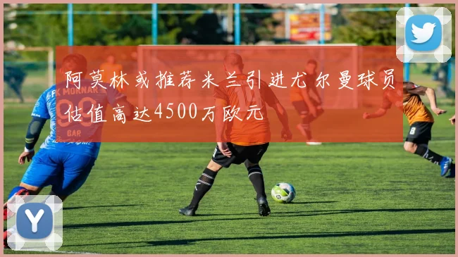 阿莫林或推荐米兰引进尤尔曼球员估值高达4500万欧元