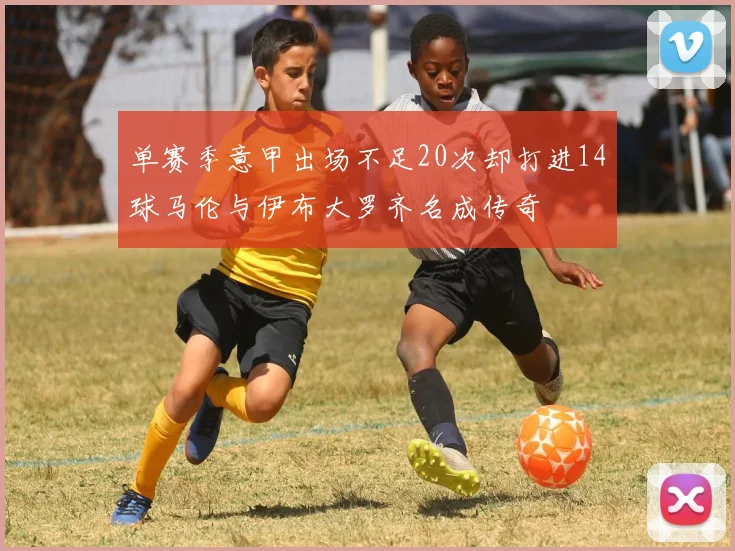 单赛季意甲出场不足20次却打进14球马伦与伊布大罗齐名成传奇