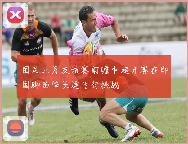 国足三月友谊赛前瞻中超开赛在即国脚面临长途飞行挑战