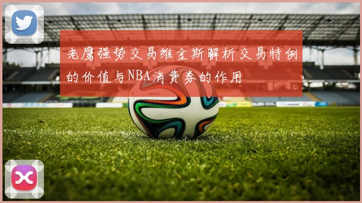 老鹰强势交易维金斯解析交易特例的价值与NBA消费券的作用