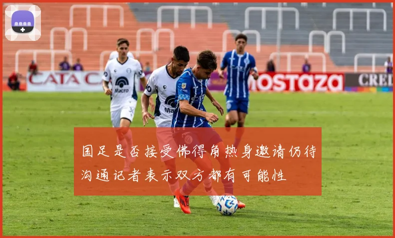 国足是否接受佛得角热身邀请仍待沟通记者表示双方都有可能性