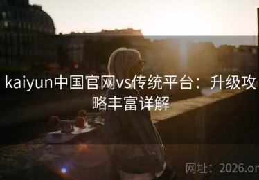 kaiyun中国官网vs传统平台：升级攻略丰富详解