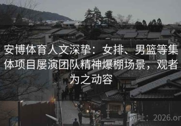 安博体育人文深挚：女排、男篮等集体项目屡演团队精神爆棚场景，观者为之动容