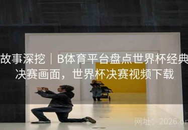 故事深挖｜B体育平台盘点世界杯经典决赛画面，世界杯决赛视频下载