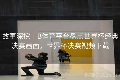 故事深挖｜B体育平台盘点世界杯经典决赛画面，世界杯决赛视频下载