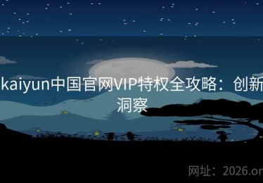 kaiyun中国官网VIP特权全攻略：创新洞察
