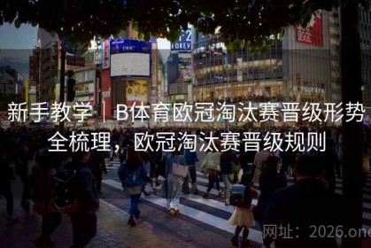 新手教学｜B体育欧冠淘汰赛晋级形势全梳理，欧冠淘汰赛晋级规则