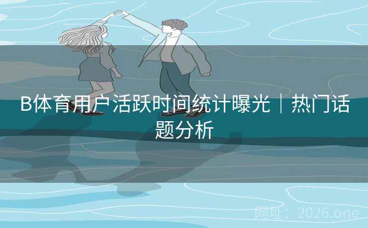 B体育用户活跃时间统计曝光｜热门话题分析