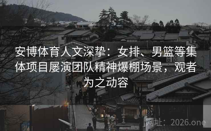 安博体育人文深挚：女排、男篮等集体项目屡演团队精神爆棚场景，观者为之动容