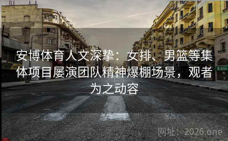 安博体育人文深挚：女排、男篮等集体项目屡演团队精神爆棚场景，观者为之动容