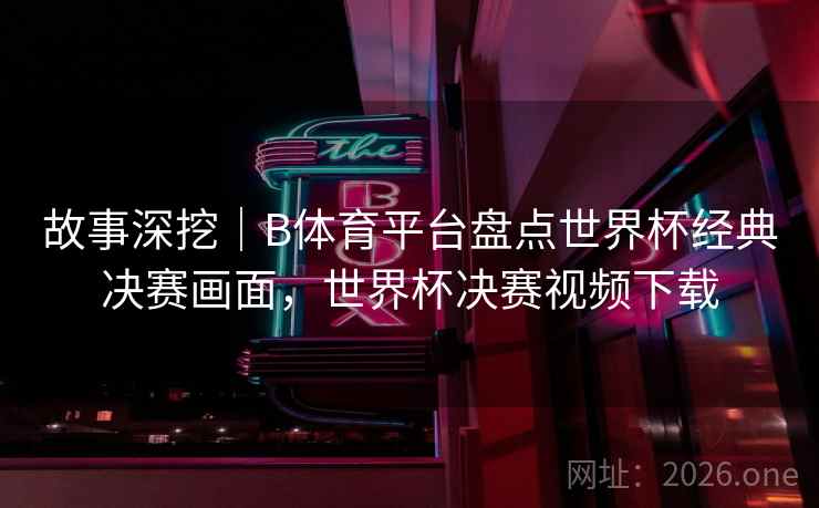 故事深挖｜B体育平台盘点世界杯经典决赛画面，世界杯决赛视频下载