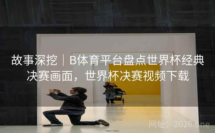 故事深挖｜B体育平台盘点世界杯经典决赛画面，世界杯决赛视频下载