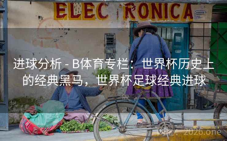 进球分析 - B体育专栏：世界杯历史上的经典黑马，世界杯足球经典进球